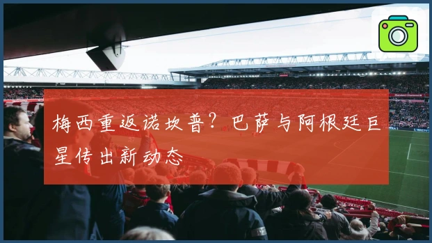 梅西重返诺坎普？巴萨与阿根廷巨星传出新动态