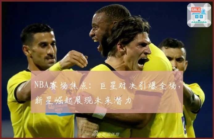 NBA赛场焦点：巨星对决引爆全场，新星崛起展现未来潜力
