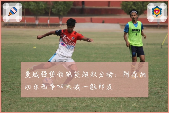 曼城强势领跑英超积分榜，阿森纳切尔西争四大战一触即发