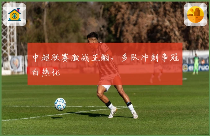 中超联赛激战正酣，多队冲刺争冠白热化