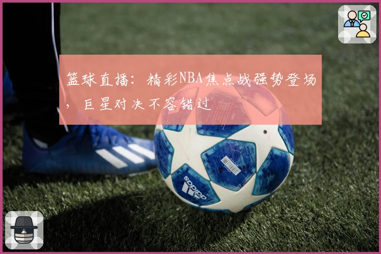 篮球直播：精彩NBA焦点战强势登场，巨星对决不容错过