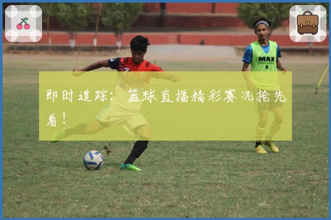 即时追踪：篮球直播精彩赛况抢先看！