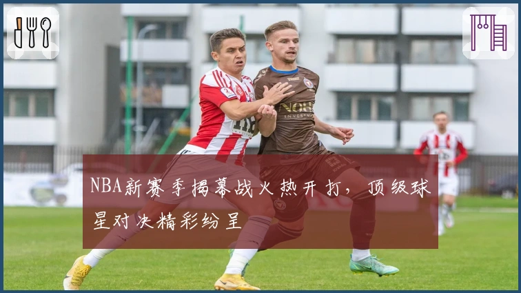 NBA新赛季揭幕战火热开打，顶级球星对决精彩纷呈