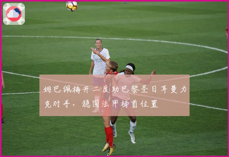 姆巴佩梅开二度助巴黎圣日耳曼力克对手，稳固法甲榜首位置