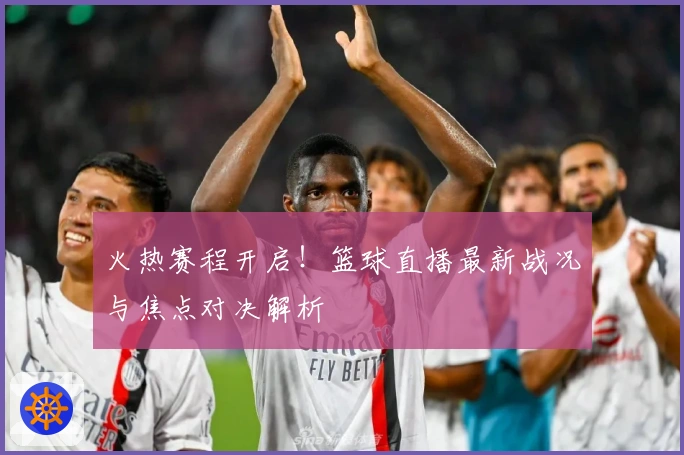 火热赛程开启！篮球直播最新战况与焦点对决解析